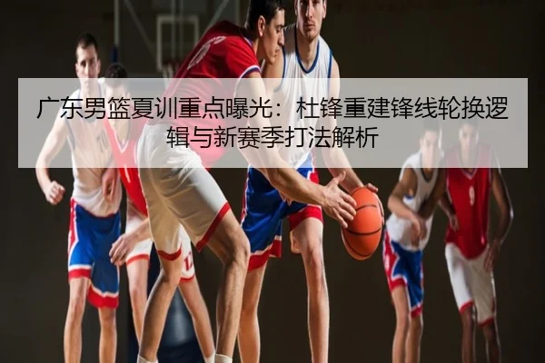 广东男篮夏训重点曝光：杜锋重建锋线轮换逻辑与新赛季打法解析