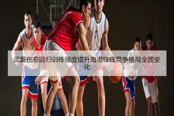武磊伤愈回归训练强度提升海港锋线竞争格局全面变化