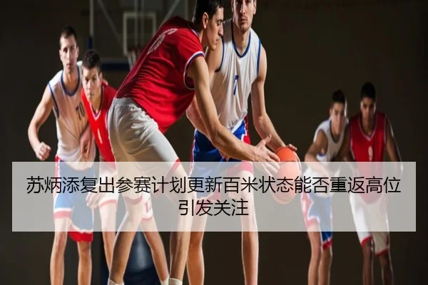 苏炳添复出参赛计划更新百米状态能否重返高位引发关注
