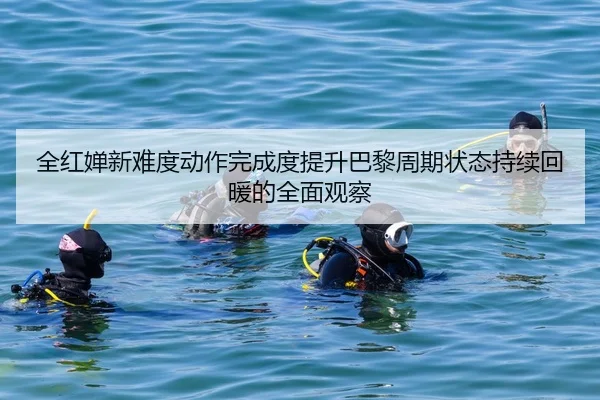 全红婵新难度动作完成度提升巴黎周期状态持续回暖的全面观察